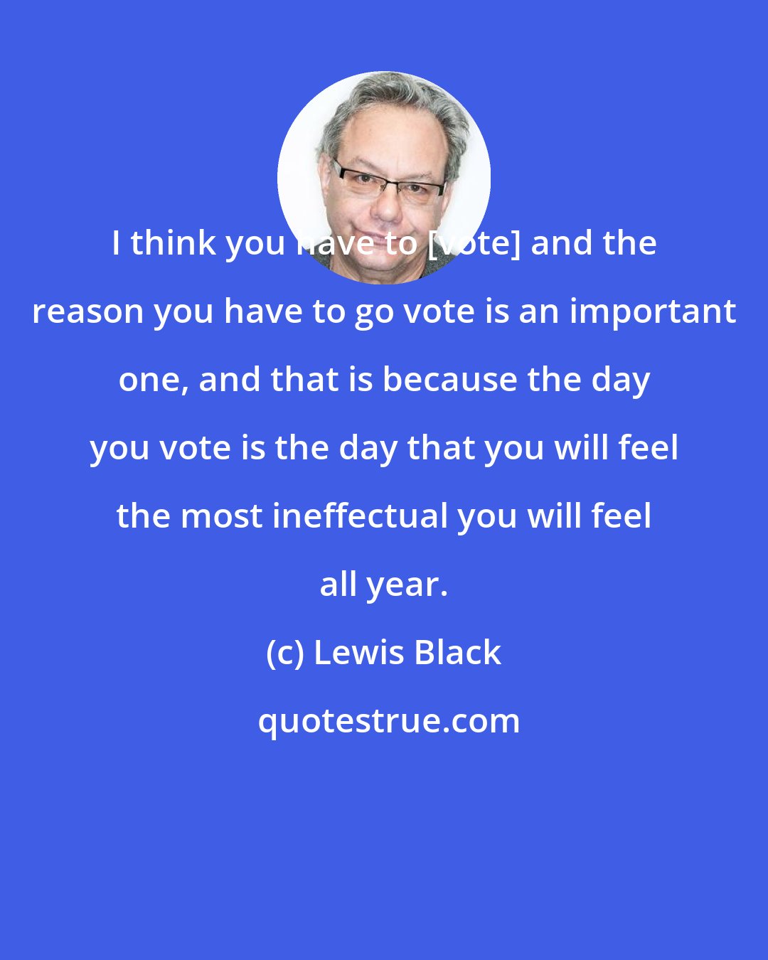 Lewis Black: I think you have to [vote] and the reason you have to go vote is an important one, and that is because the day you vote is the day that you will feel the most ineffectual you will feel all year.