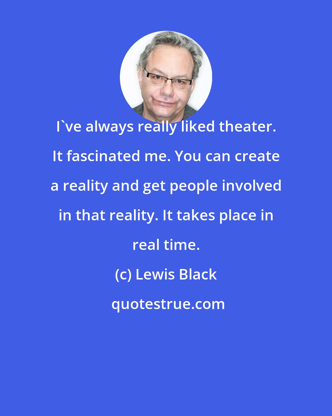 Lewis Black: I've always really liked theater. It fascinated me. You can create a reality and get people involved in that reality. It takes place in real time.