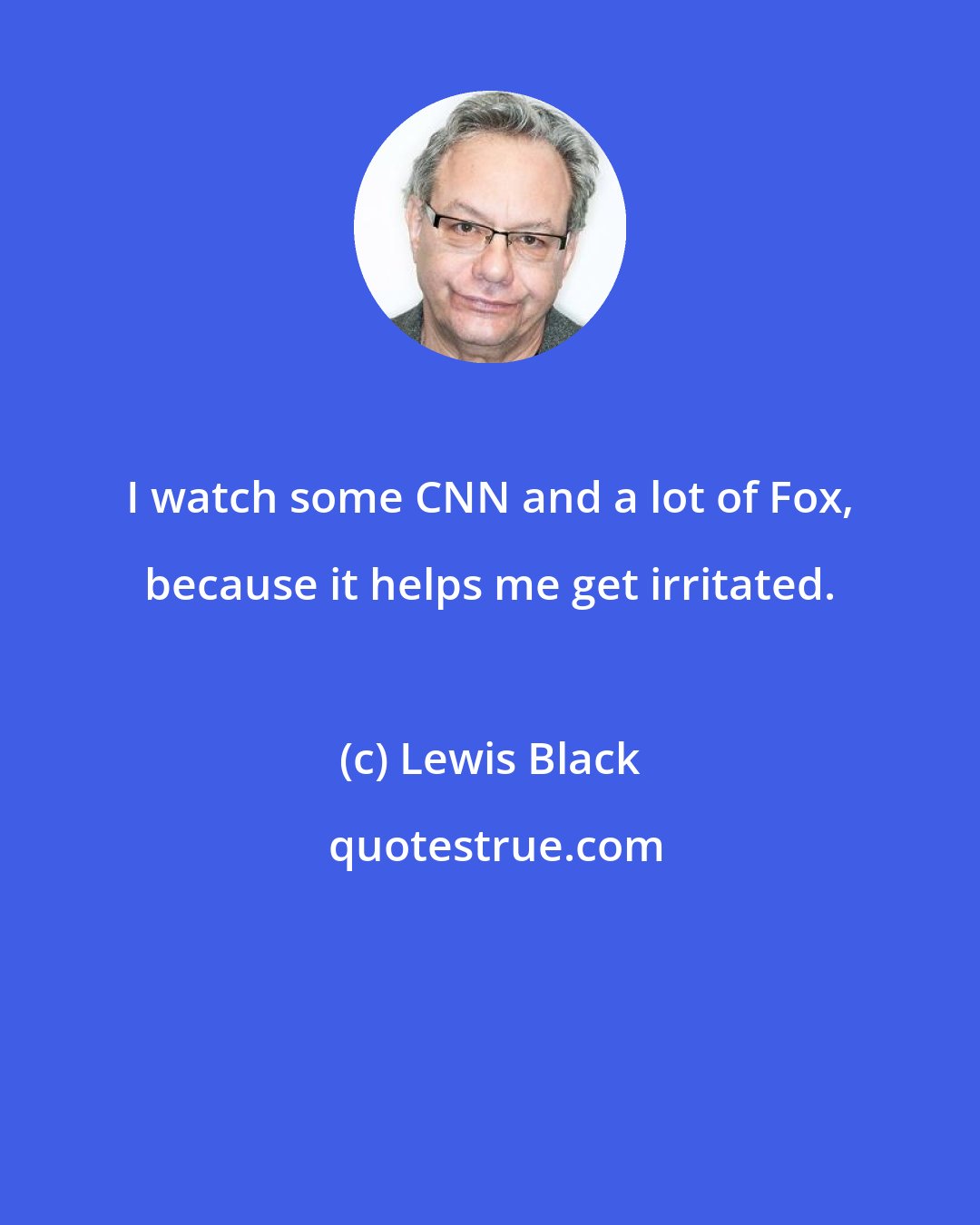 Lewis Black: I watch some CNN and a lot of Fox, because it helps me get irritated.