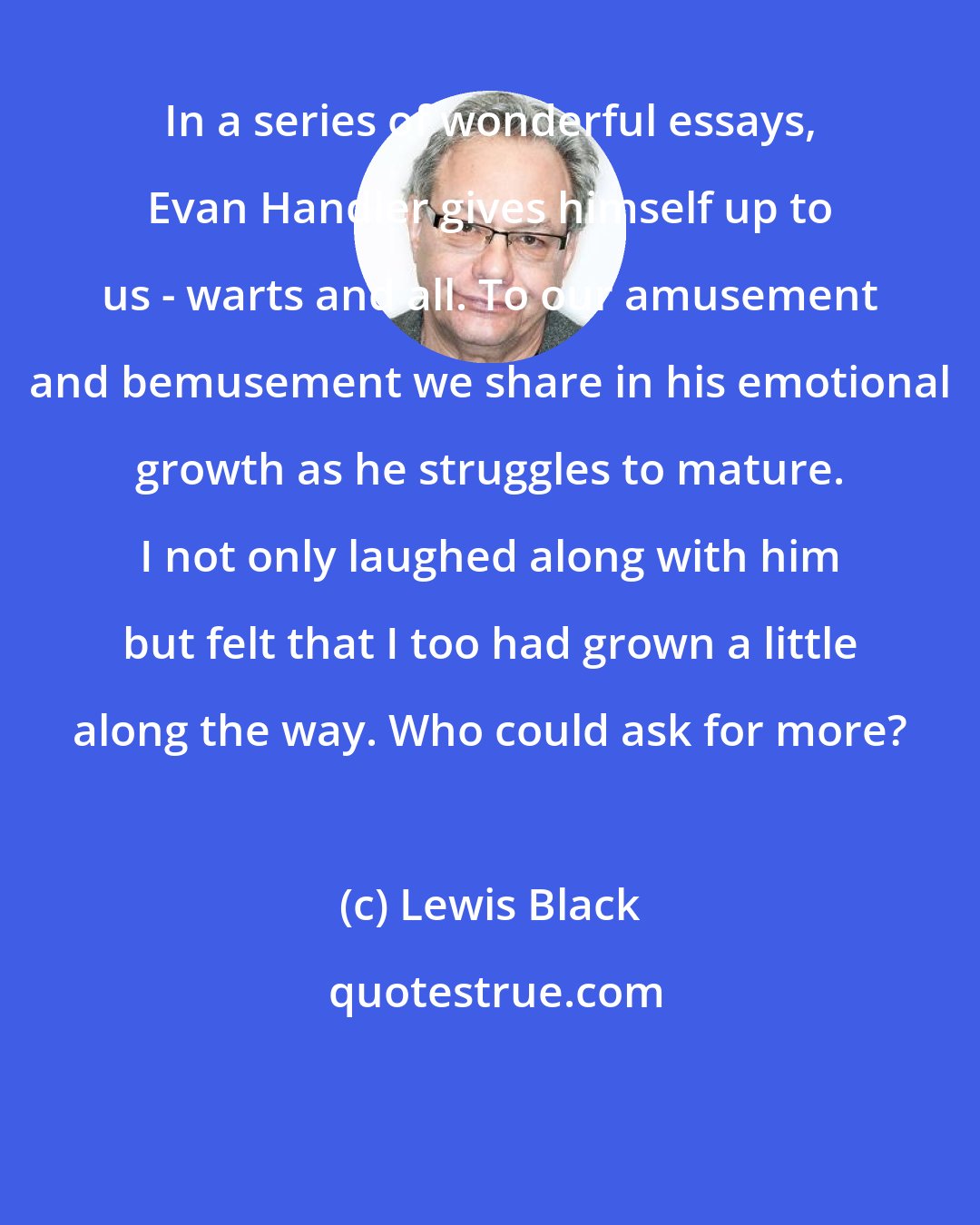 Lewis Black: In a series of wonderful essays, Evan Handler gives himself up to us - warts and all. To our amusement and bemusement we share in his emotional growth as he struggles to mature. I not only laughed along with him but felt that I too had grown a little along the way. Who could ask for more?