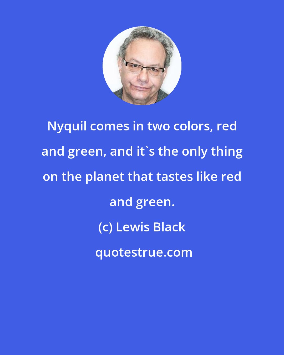 Lewis Black: Nyquil comes in two colors, red and green, and it's the only thing on the planet that tastes like red and green.