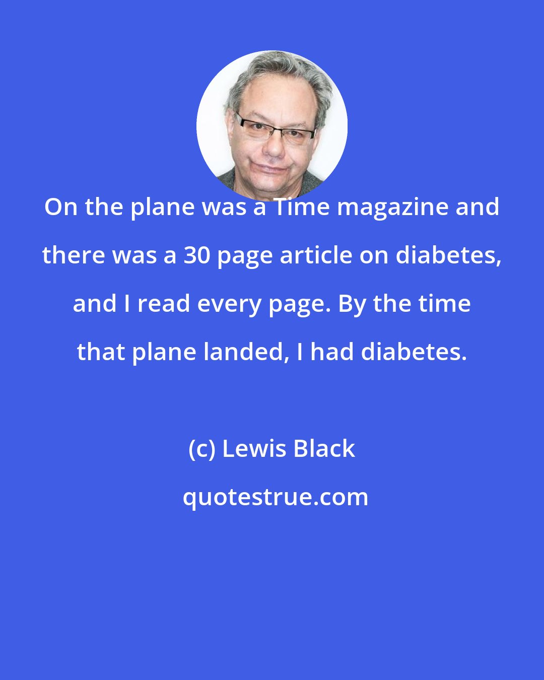 Lewis Black: On the plane was a Time magazine and there was a 30 page article on diabetes, and I read every page. By the time that plane landed, I had diabetes.