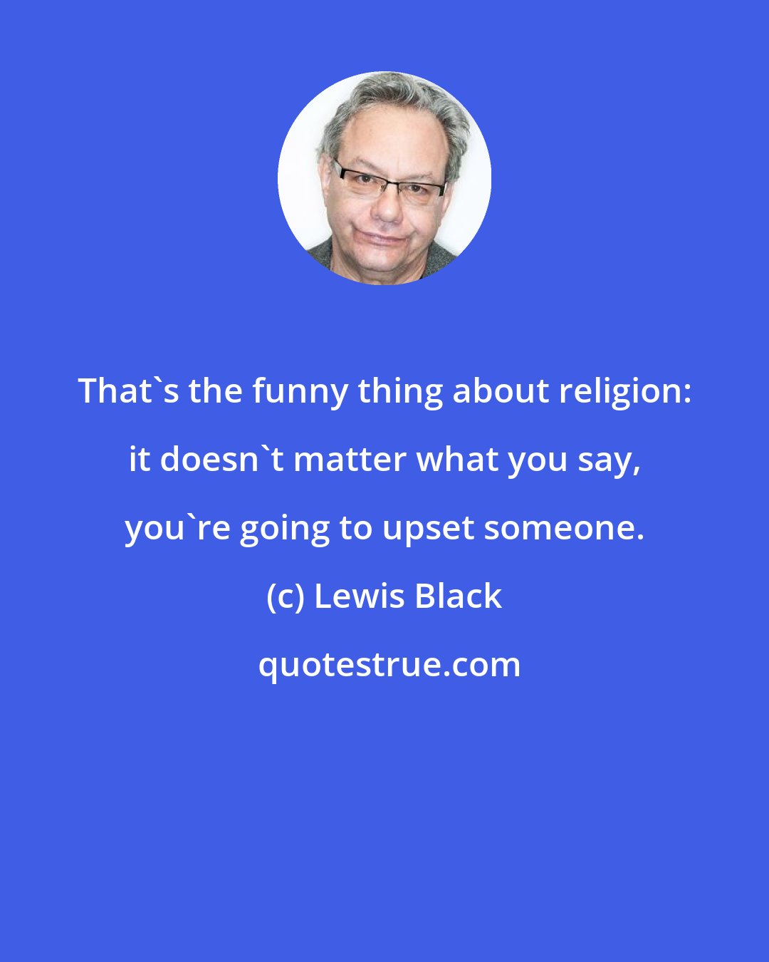 Lewis Black: That's the funny thing about religion: it doesn't matter what you say, you're going to upset someone.