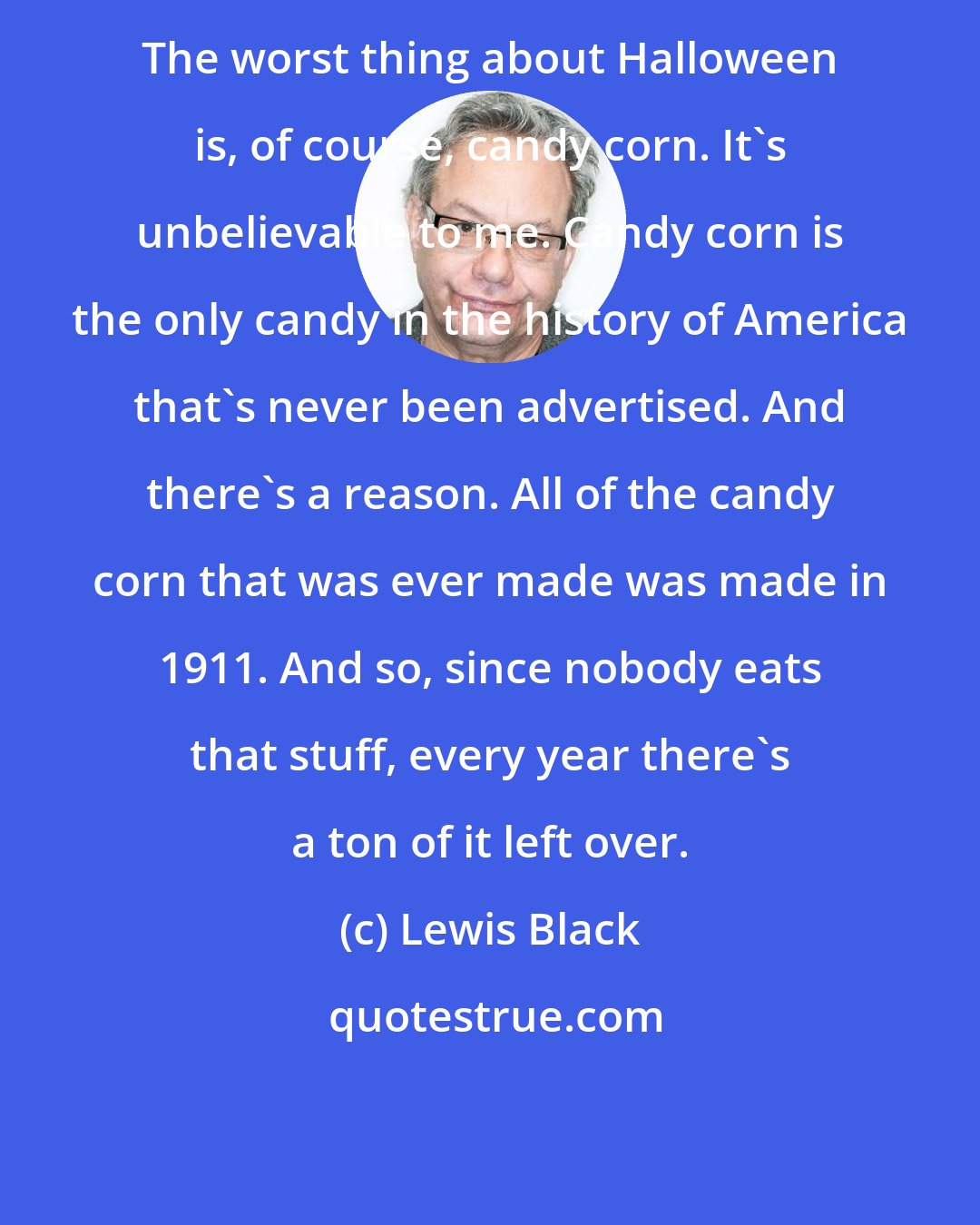 Lewis Black: The worst thing about Halloween is, of course, candy corn. It's unbelievable to me. Candy corn is the only candy in the history of America that's never been advertised. And there's a reason. All of the candy corn that was ever made was made in 1911. And so, since nobody eats that stuff, every year there's a ton of it left over.