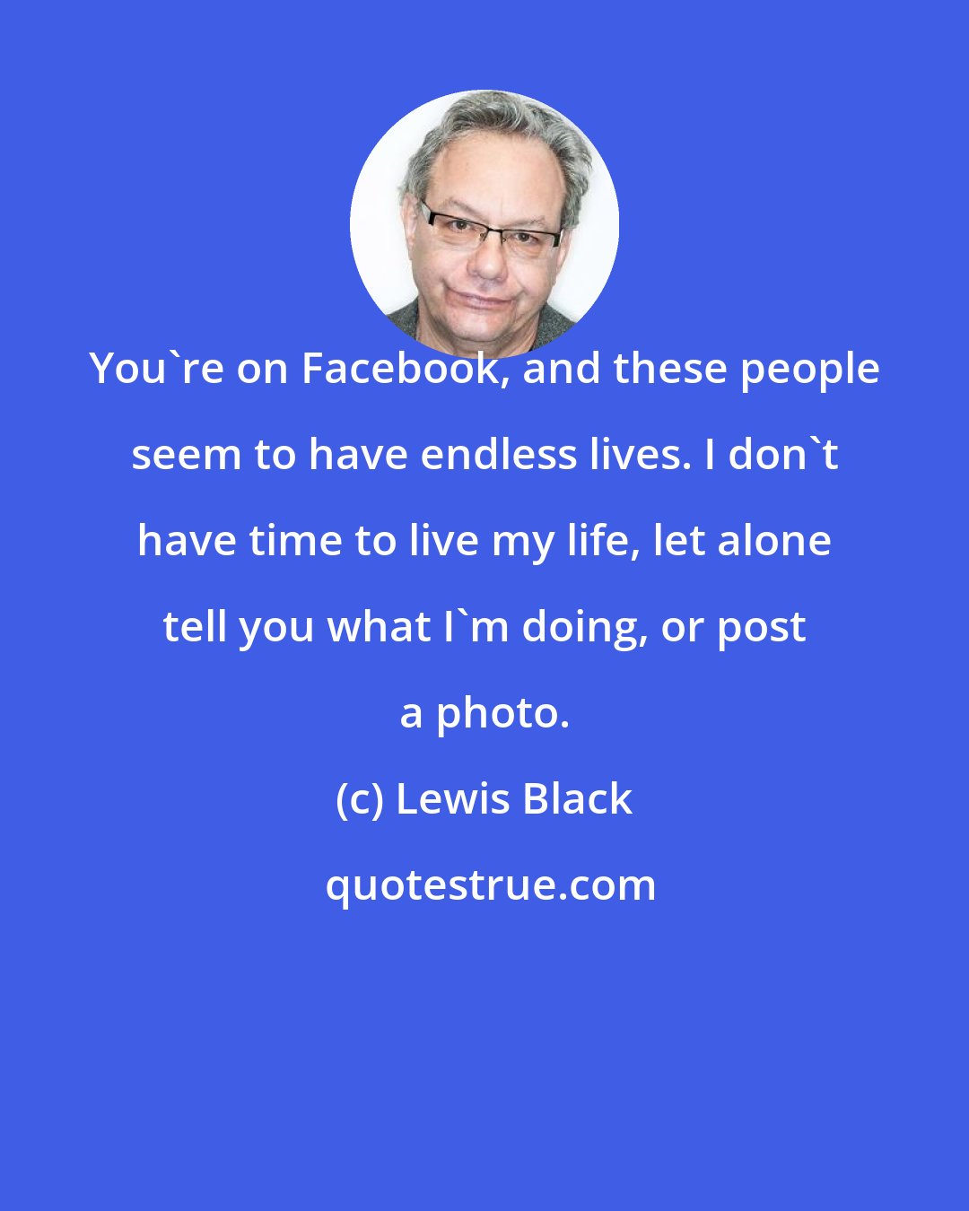 Lewis Black: You're on Facebook, and these people seem to have endless lives. I don't have time to live my life, let alone tell you what I'm doing, or post a photo.