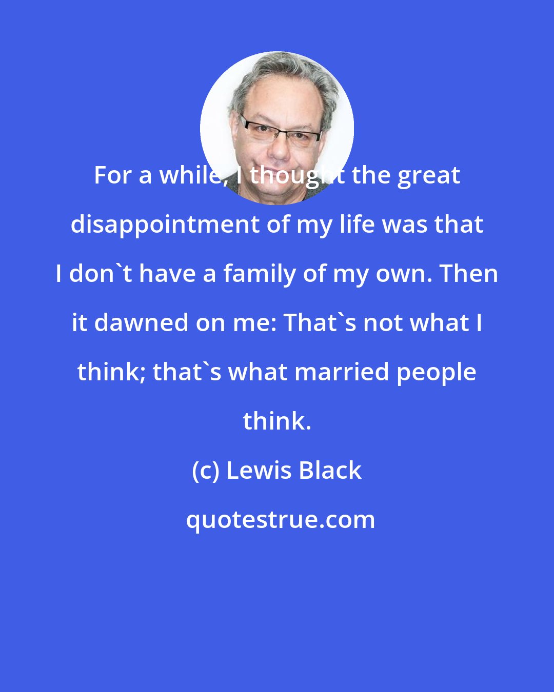 Lewis Black: For a while, I thought the great disappointment of my life was that I don't have a family of my own. Then it dawned on me: That's not what I think; that's what married people think.