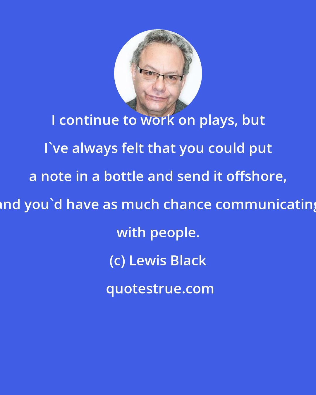 Lewis Black: I continue to work on plays, but I've always felt that you could put a note in a bottle and send it offshore, and you'd have as much chance communicating with people.