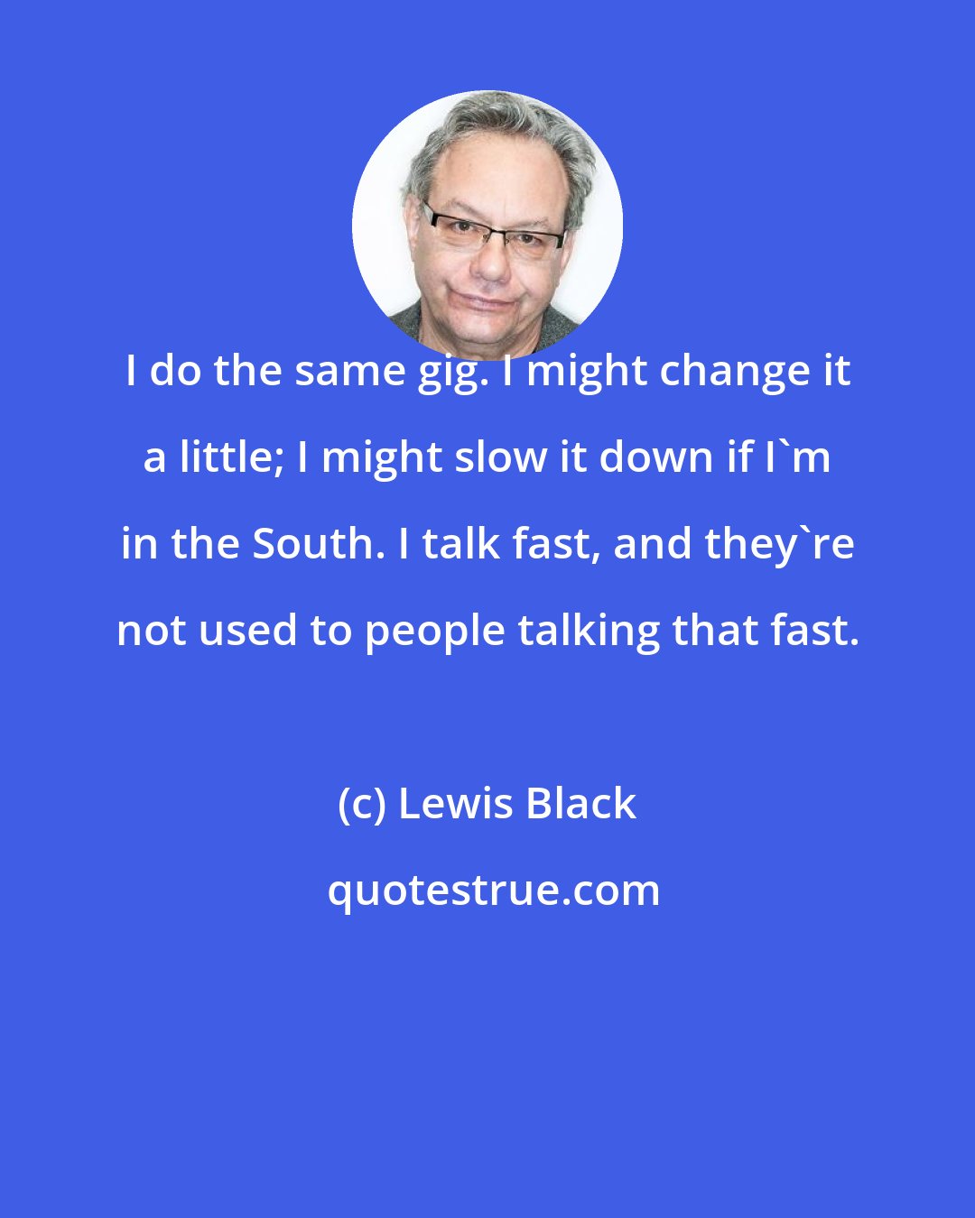 Lewis Black: I do the same gig. I might change it a little; I might slow it down if I'm in the South. I talk fast, and they're not used to people talking that fast.