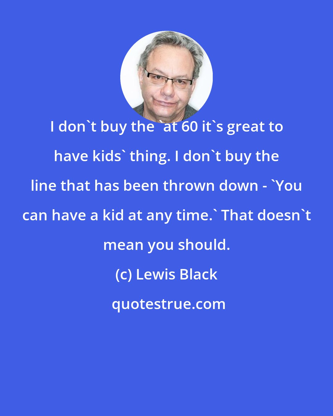 Lewis Black: I don't buy the 'at 60 it's great to have kids' thing. I don't buy the line that has been thrown down - 'You can have a kid at any time.' That doesn't mean you should.