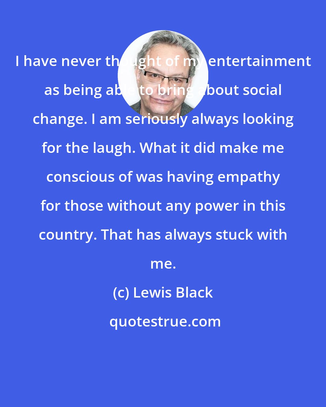 Lewis Black: I have never thought of my entertainment as being able to bring about social change. I am seriously always looking for the laugh. What it did make me conscious of was having empathy for those without any power in this country. That has always stuck with me.