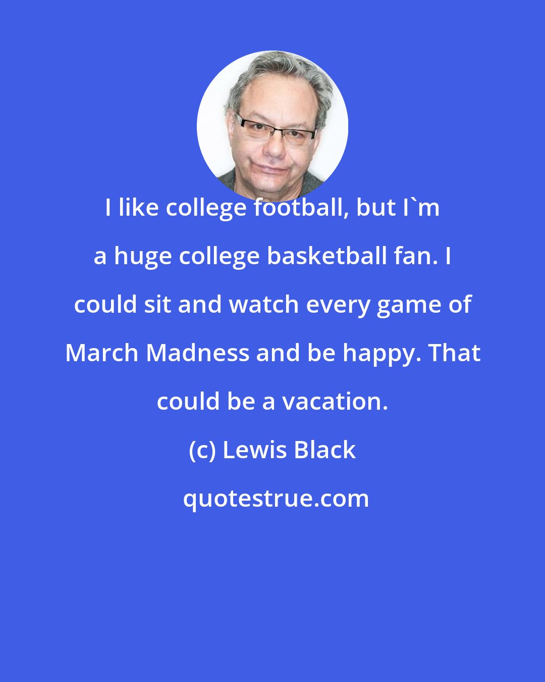 Lewis Black: I like college football, but I'm a huge college basketball fan. I could sit and watch every game of March Madness and be happy. That could be a vacation.