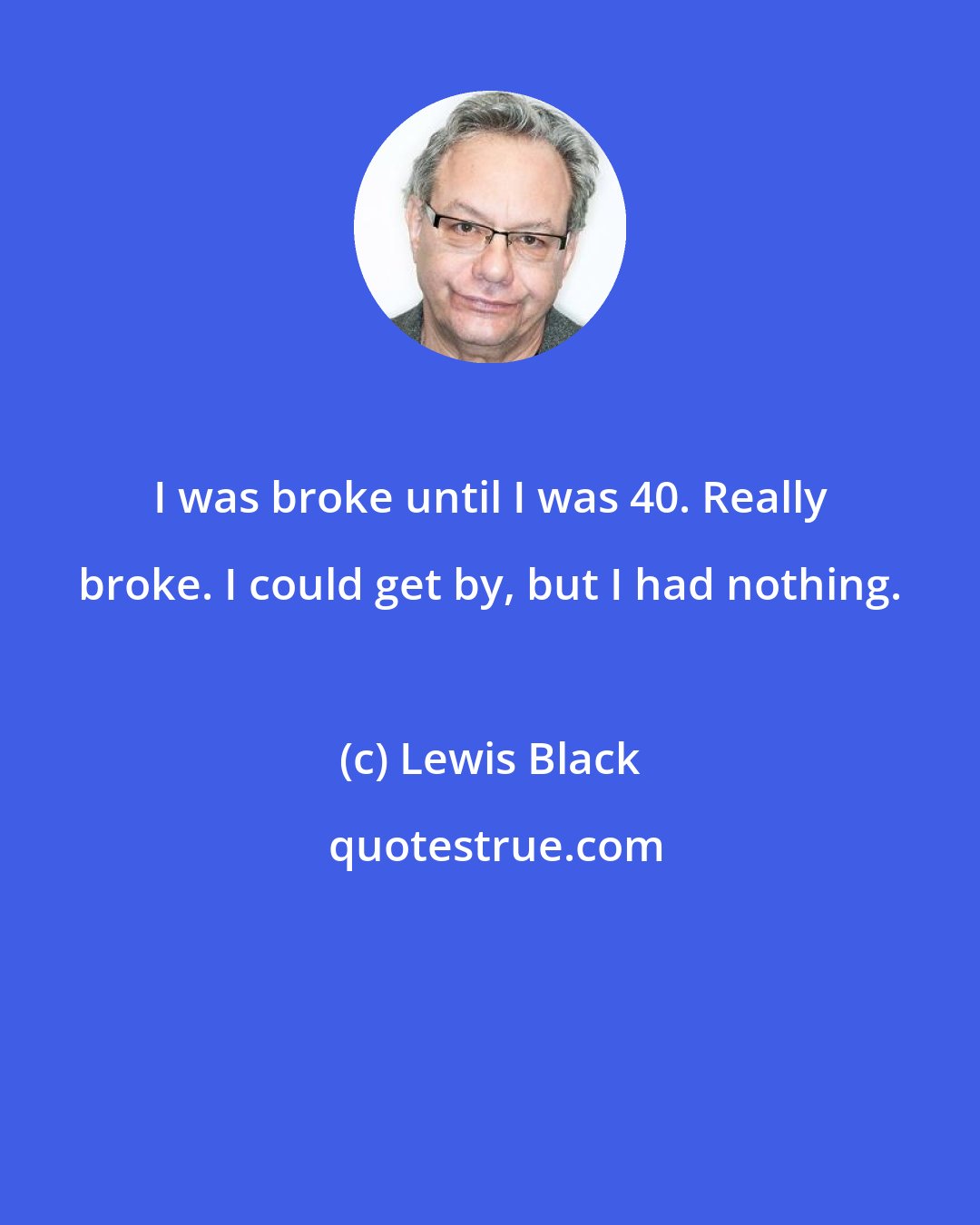 Lewis Black: I was broke until I was 40. Really broke. I could get by, but I had nothing.