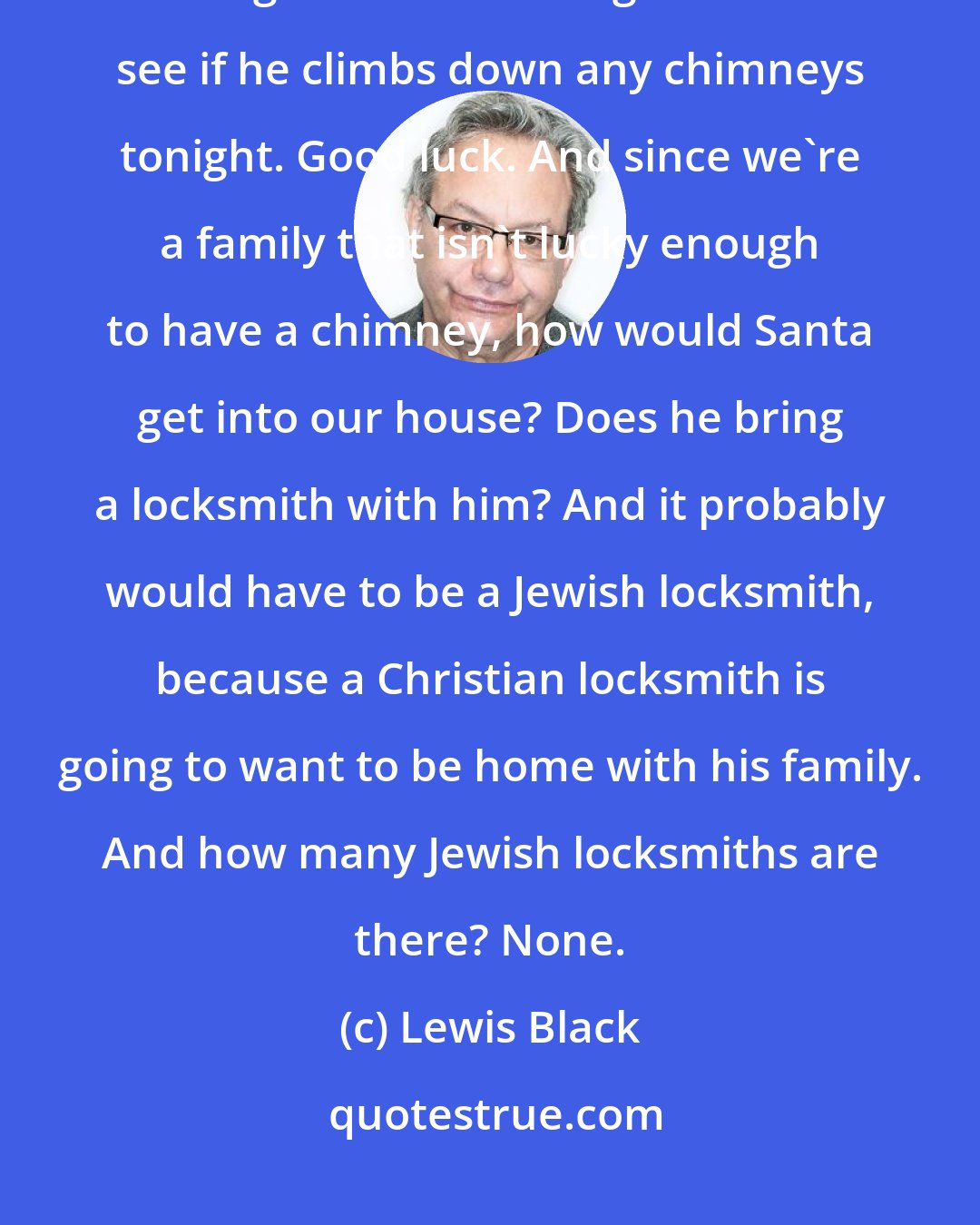 Lewis Black: If you really think there's a Santa, why don't you sit on the front steps all night in the freezing cold and see if he climbs down any chimneys tonight. Good luck. And since we're a family that isn't lucky enough to have a chimney, how would Santa get into our house? Does he bring a locksmith with him? And it probably would have to be a Jewish locksmith, because a Christian locksmith is going to want to be home with his family. And how many Jewish locksmiths are there? None.