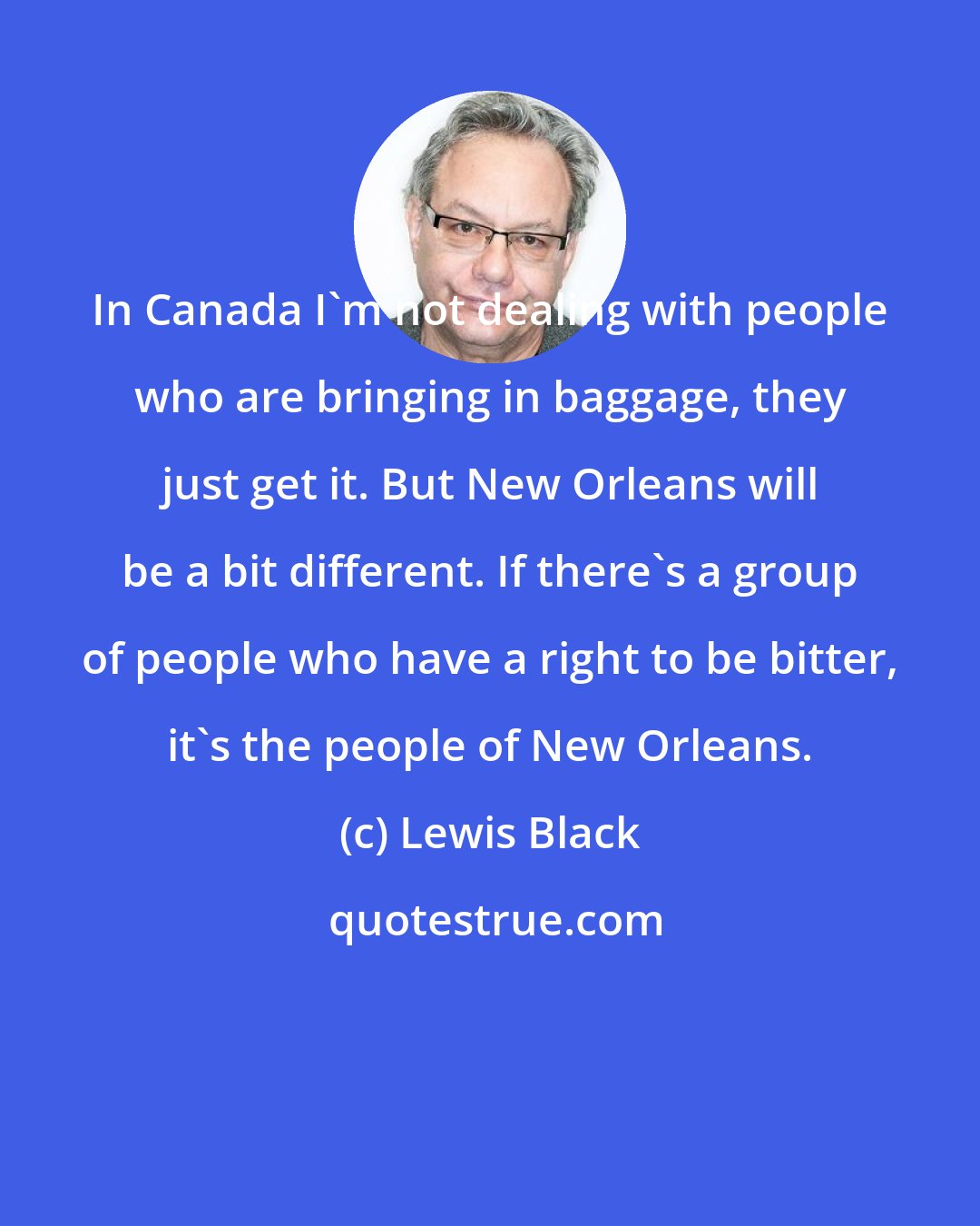 Lewis Black: In Canada I'm not dealing with people who are bringing in baggage, they just get it. But New Orleans will be a bit different. If there's a group of people who have a right to be bitter, it's the people of New Orleans.