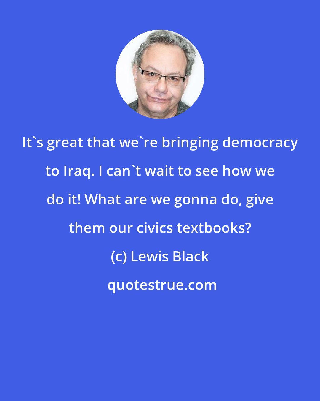 Lewis Black: It's great that we're bringing democracy to Iraq. I can't wait to see how we do it! What are we gonna do, give them our civics textbooks?