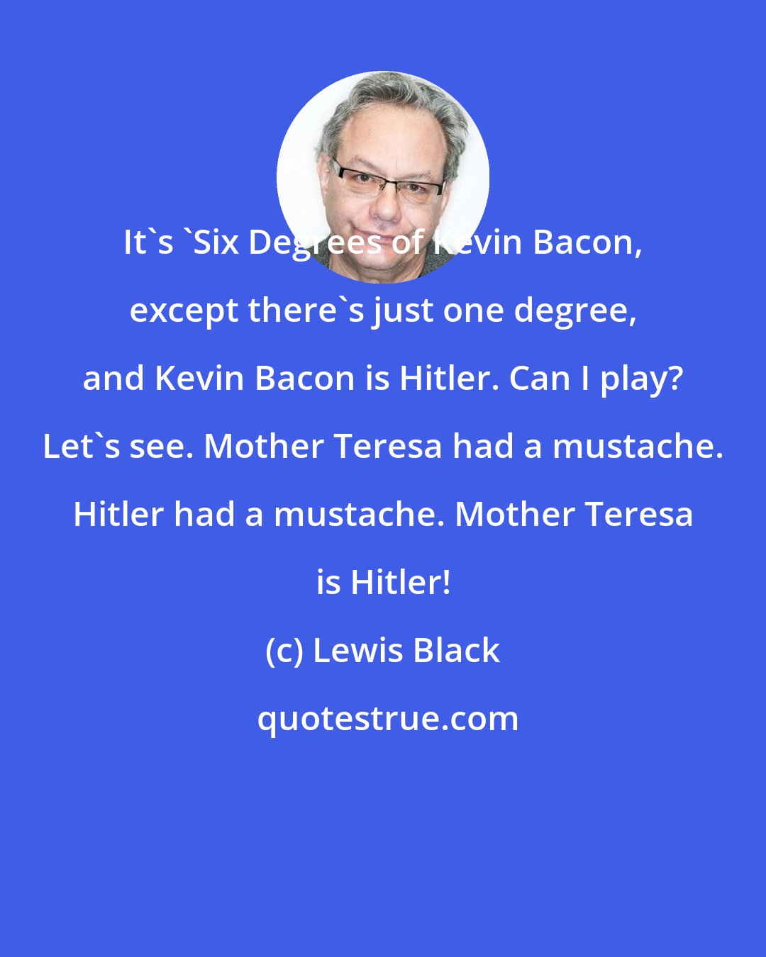 Lewis Black: It's 'Six Degrees of Kevin Bacon, except there's just one degree, and Kevin Bacon is Hitler. Can I play? Let's see. Mother Teresa had a mustache. Hitler had a mustache. Mother Teresa is Hitler!