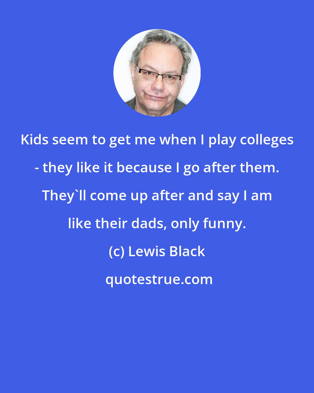 Lewis Black: Kids seem to get me when I play colleges - they like it because I go after them. They'll come up after and say I am like their dads, only funny.