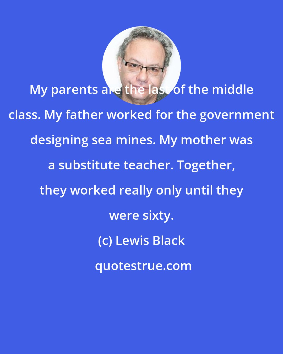 Lewis Black: My parents are the last of the middle class. My father worked for the government designing sea mines. My mother was a substitute teacher. Together, they worked really only until they were sixty.