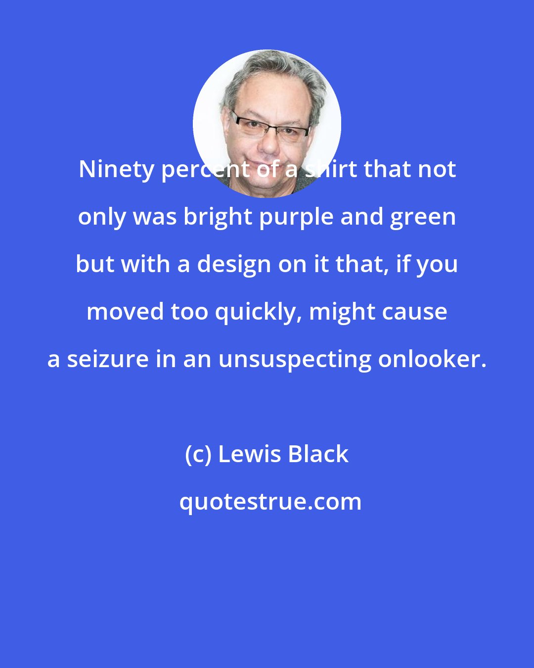 Lewis Black: Ninety percent of a shirt that not only was bright purple and green but with a design on it that, if you moved too quickly, might cause a seizure in an unsuspecting onlooker.