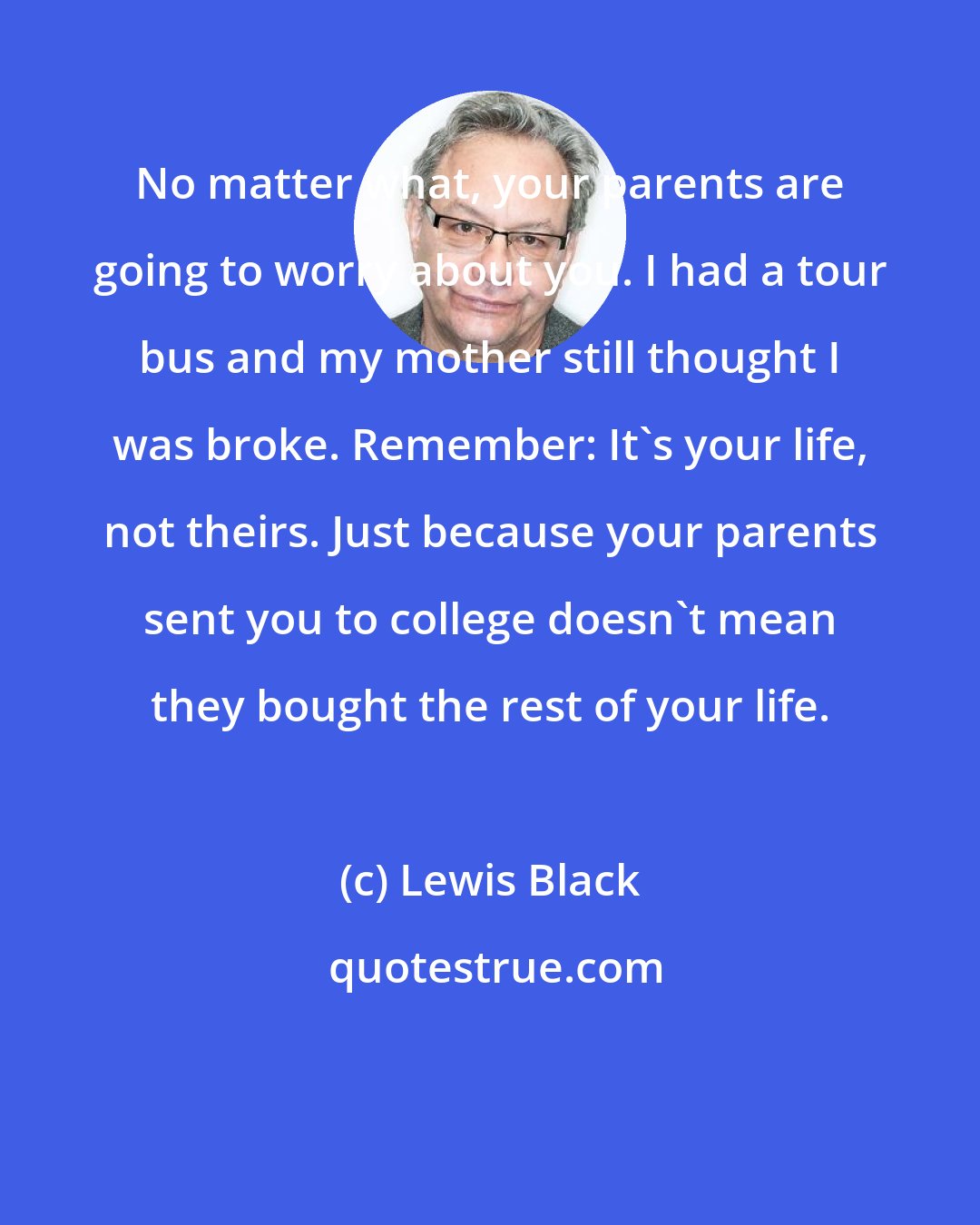 Lewis Black: No matter what, your parents are going to worry about you. I had a tour bus and my mother still thought I was broke. Remember: It's your life, not theirs. Just because your parents sent you to college doesn't mean they bought the rest of your life.