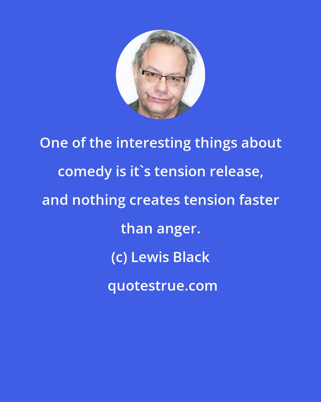 Lewis Black: One of the interesting things about comedy is it's tension release, and nothing creates tension faster than anger.