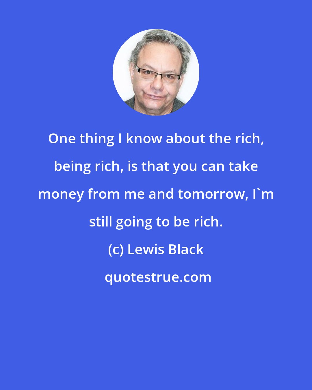 Lewis Black: One thing I know about the rich, being rich, is that you can take money from me and tomorrow, I'm still going to be rich.