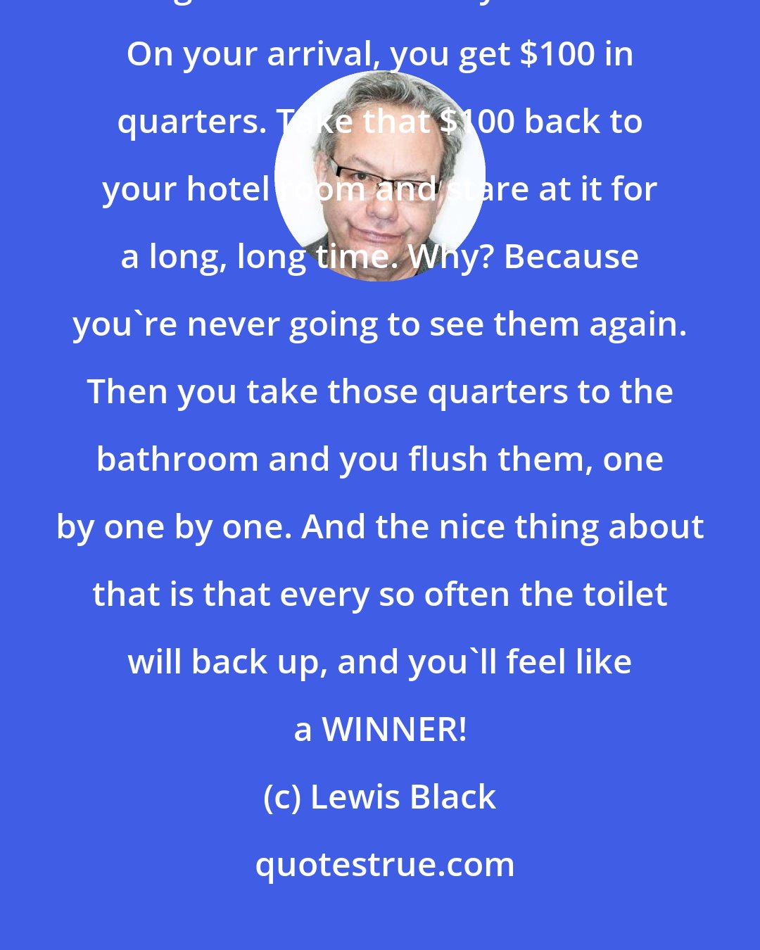 Lewis Black: People go to Vegas, and they don't know what to do; here's what you do. You go to the casino in your hotel. On your arrival, you get $100 in quarters. Take that $100 back to your hotel room and stare at it for a long, long time. Why? Because you're never going to see them again. Then you take those quarters to the bathroom and you flush them, one by one by one. And the nice thing about that is that every so often the toilet will back up, and you'll feel like a WINNER!