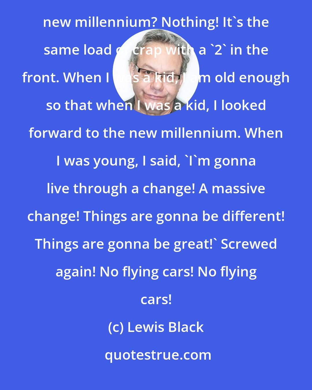 Lewis Black: The new millennium sucks! What a disappointment! What's the difference between the old millennium and the new millennium? Nothing! It's the same load of crap with a '2' in the front. When I was a kid, I am old enough so that when I was a kid, I looked forward to the new millennium. When I was young, I said, 'I'm gonna live through a change! A massive change! Things are gonna be different! Things are gonna be great!' Screwed again! No flying cars! No flying cars!