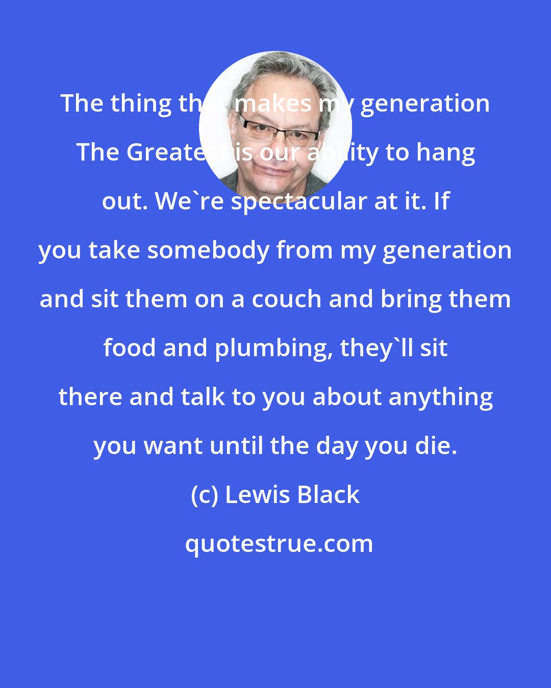 Lewis Black: The thing that makes my generation The Greatest is our ability to hang out. We're spectacular at it. If you take somebody from my generation and sit them on a couch and bring them food and plumbing, they'll sit there and talk to you about anything you want until the day you die.