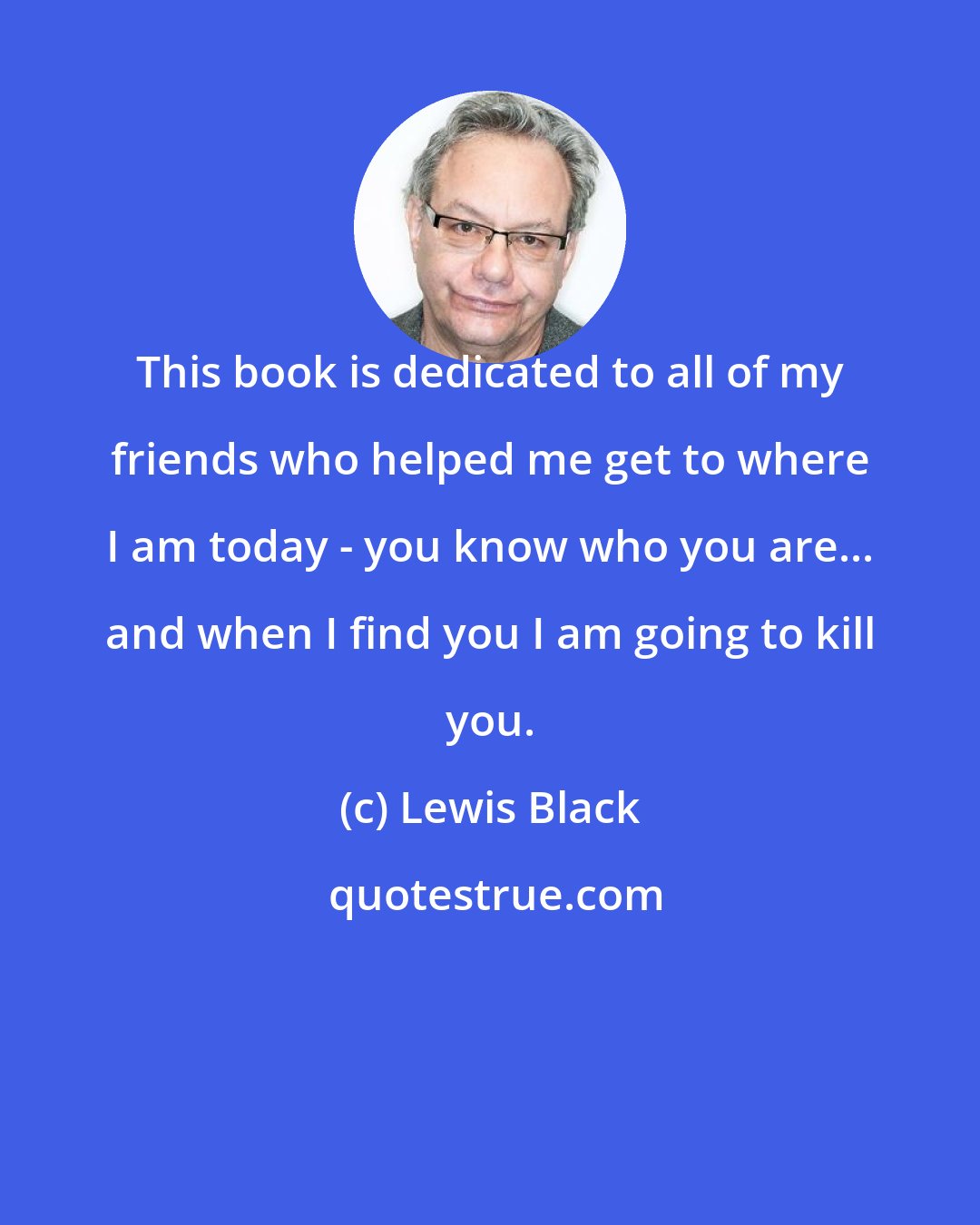 Lewis Black: This book is dedicated to all of my friends who helped me get to where I am today - you know who you are... and when I find you I am going to kill you.