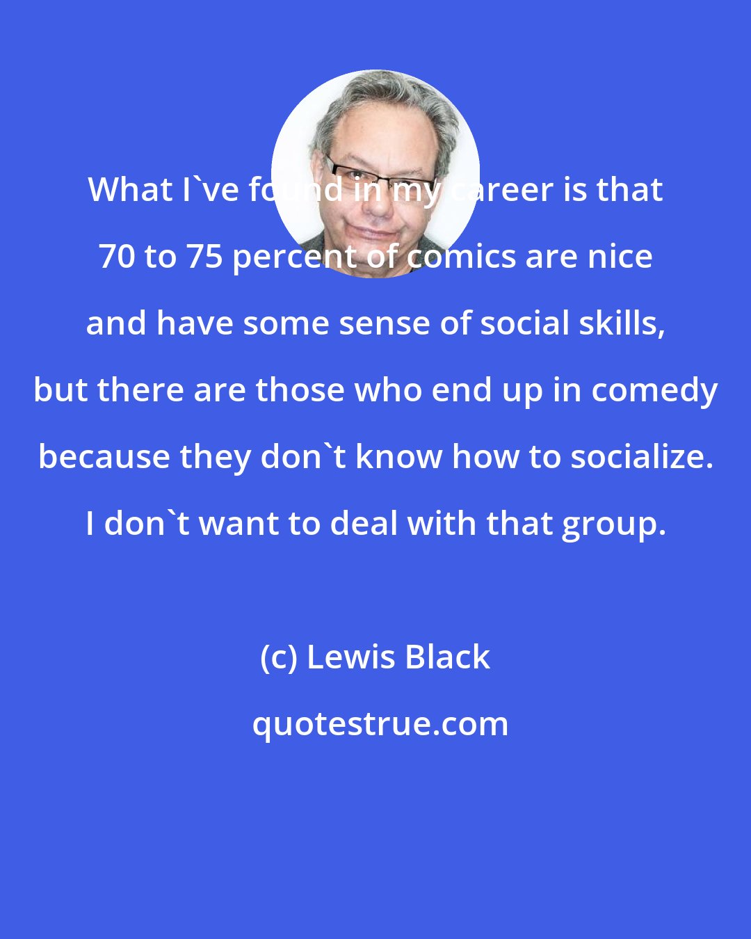 Lewis Black: What I've found in my career is that 70 to 75 percent of comics are nice and have some sense of social skills, but there are those who end up in comedy because they don't know how to socialize. I don't want to deal with that group.