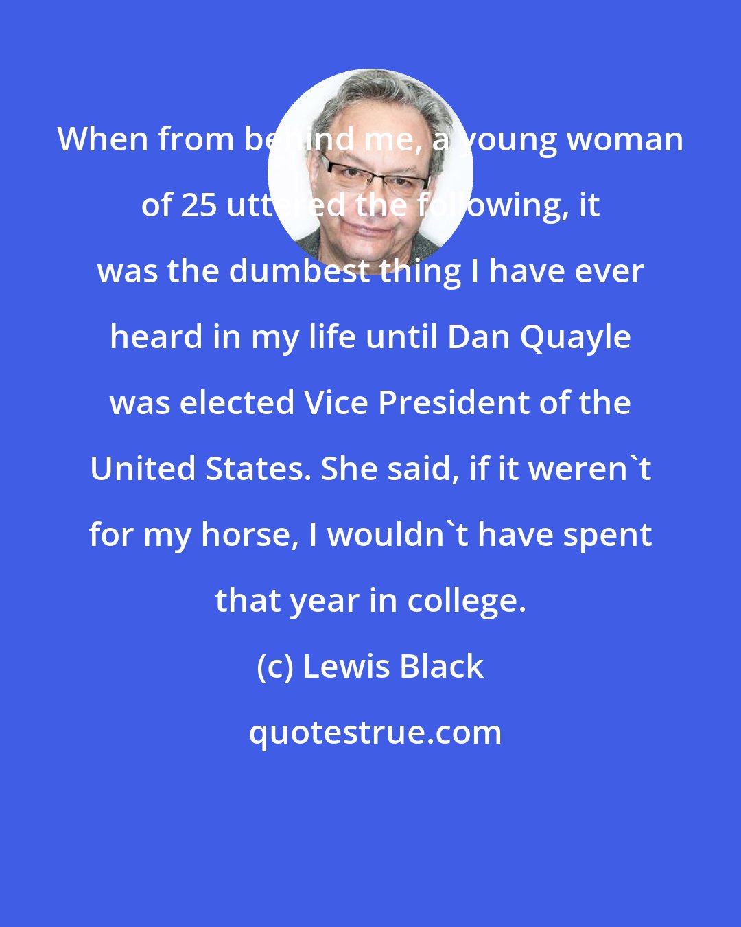 Lewis Black: When from behind me, a young woman of 25 uttered the following, it was the dumbest thing I have ever heard in my life until Dan Quayle was elected Vice President of the United States. She said, if it weren't for my horse, I wouldn't have spent that year in college.