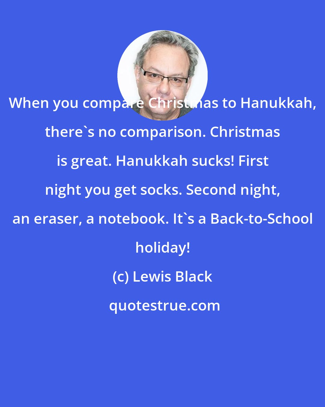 Lewis Black: When you compare Christmas to Hanukkah, there's no comparison. Christmas is great. Hanukkah sucks! First night you get socks. Second night, an eraser, a notebook. It's a Back-to-School holiday!