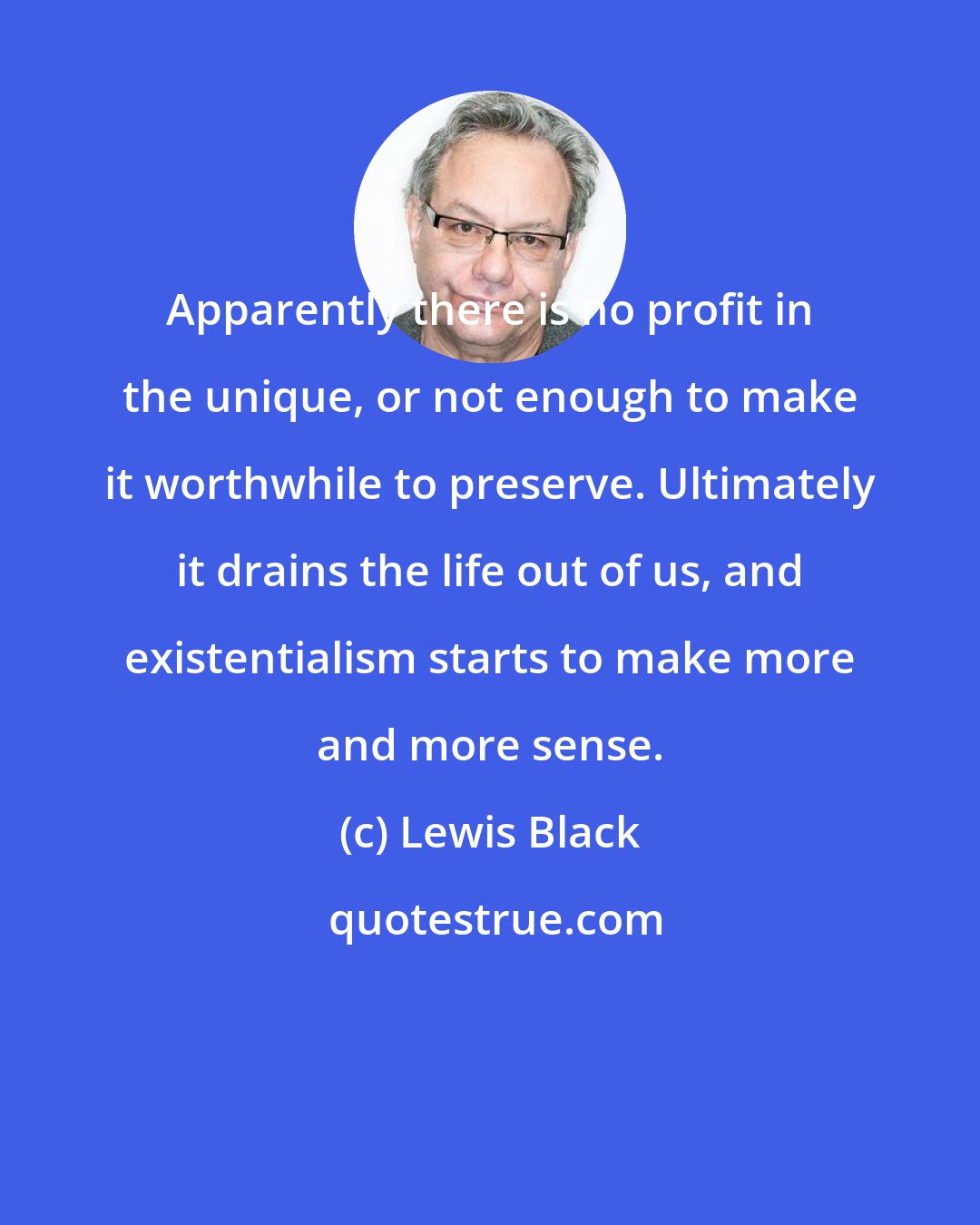 Lewis Black: Apparently there is no profit in the unique, or not enough to make it worthwhile to preserve. Ultimately it drains the life out of us, and existentialism starts to make more and more sense.