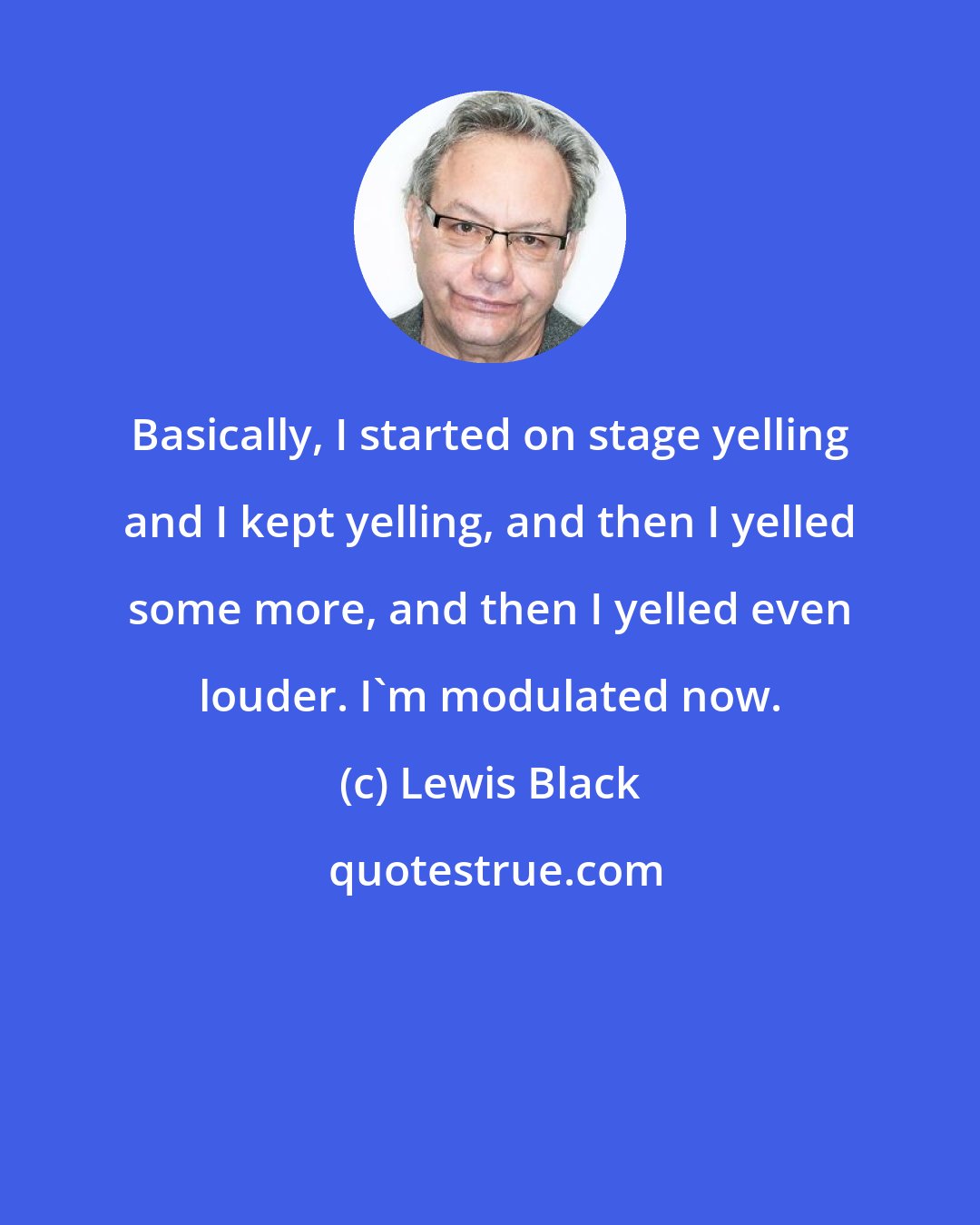 Lewis Black: Basically, I started on stage yelling and I kept yelling, and then I yelled some more, and then I yelled even louder. I'm modulated now.