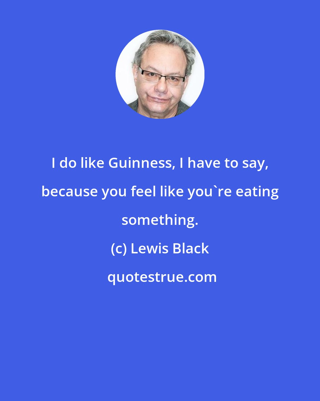 Lewis Black: I do like Guinness, I have to say, because you feel like you're eating something.