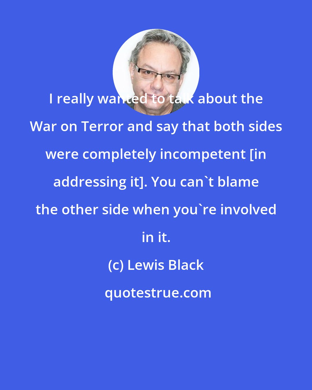 Lewis Black: I really wanted to talk about the War on Terror and say that both sides were completely incompetent [in addressing it]. You can't blame the other side when you're involved in it.