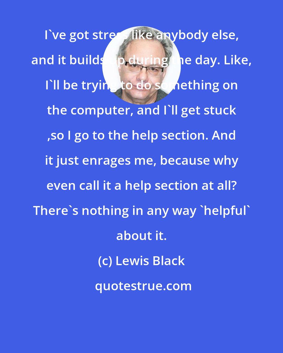 Lewis Black: I've got stress like anybody else, and it builds up during the day. Like, I'll be trying to do something on the computer, and I'll get stuck ,so I go to the help section. And it just enrages me, because why even call it a help section at all? There's nothing in any way 'helpful' about it.