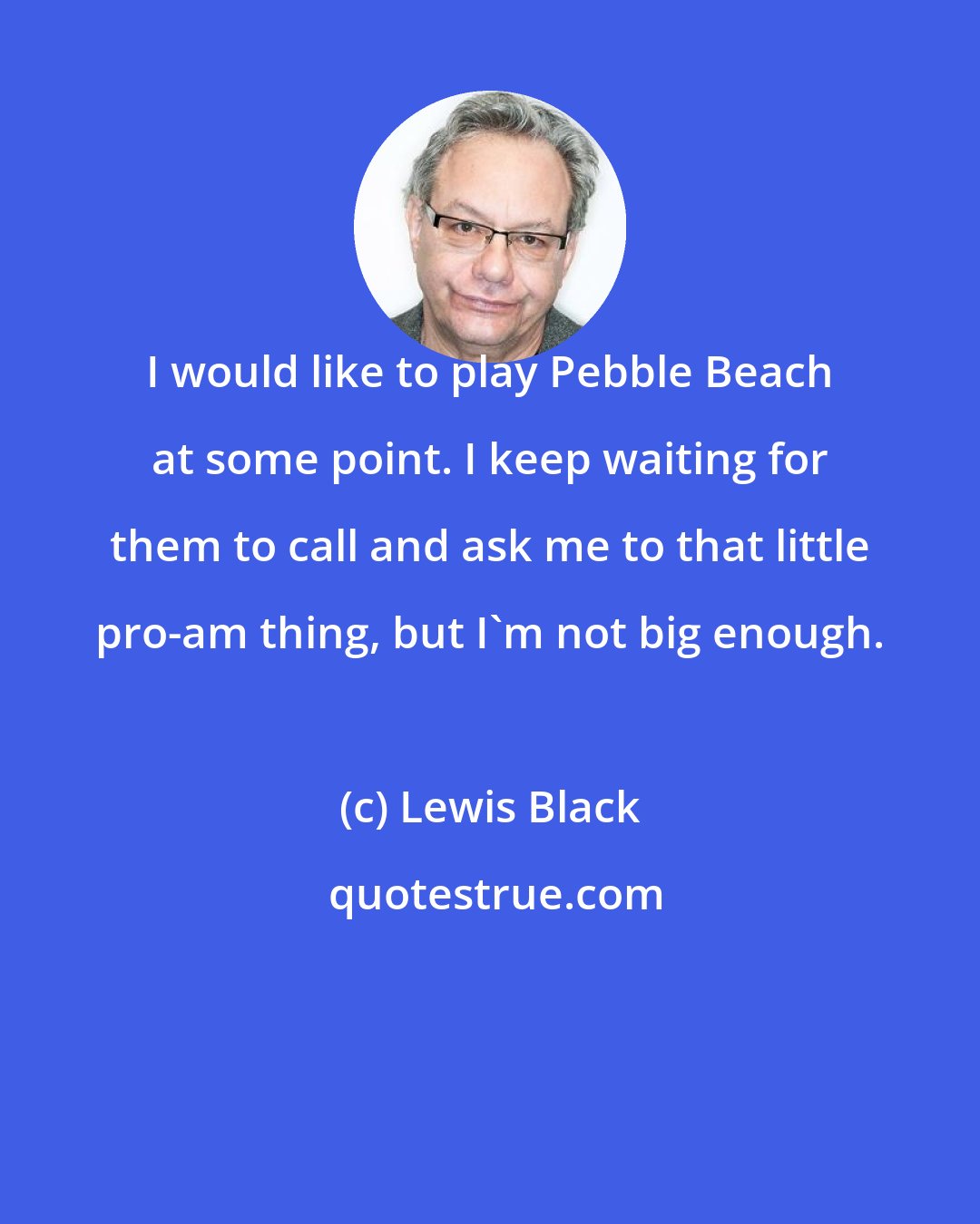 Lewis Black: I would like to play Pebble Beach at some point. I keep waiting for them to call and ask me to that little pro-am thing, but I'm not big enough.