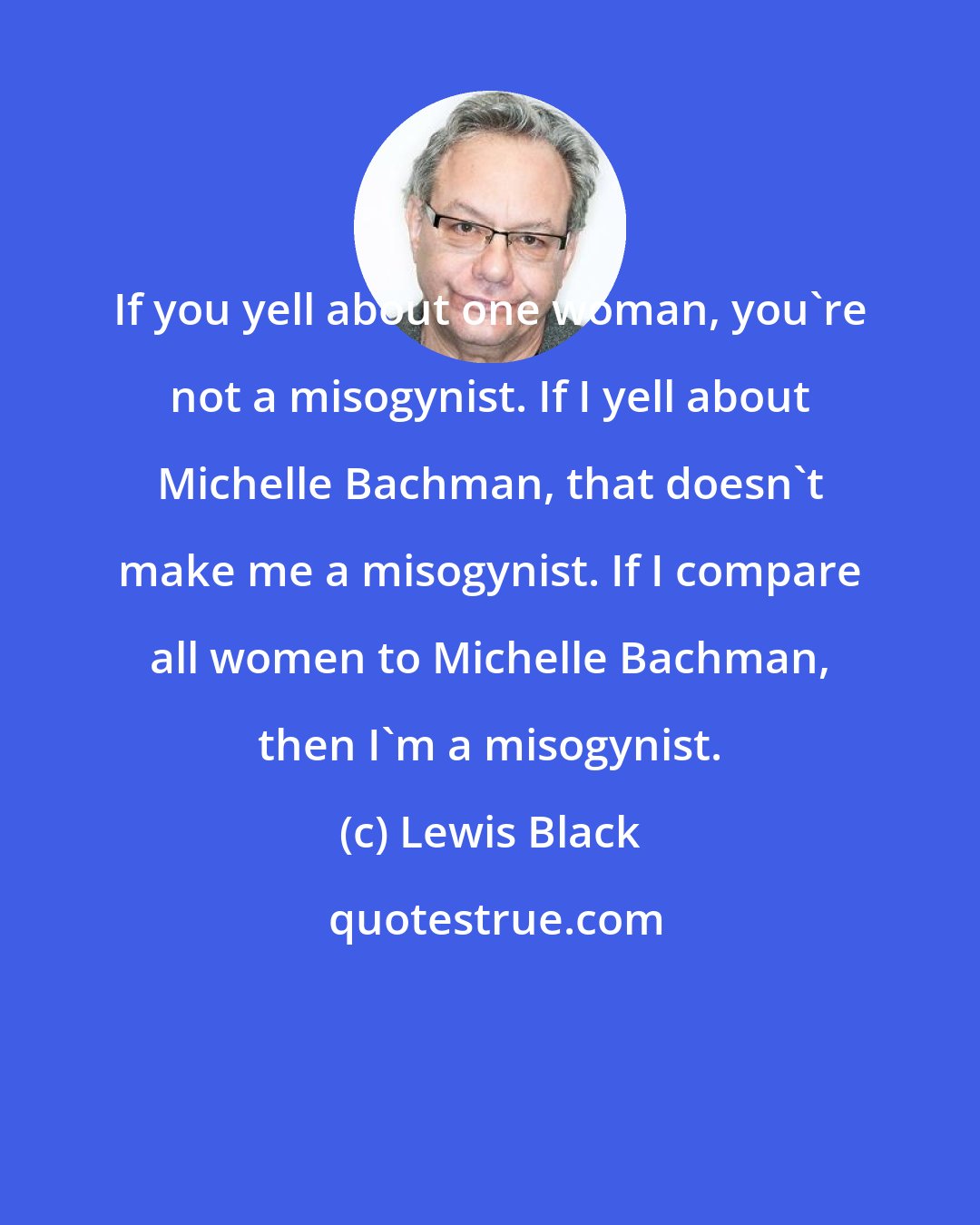 Lewis Black: If you yell about one woman, you're not a misogynist. If I yell about Michelle Bachman, that doesn't make me a misogynist. If I compare all women to Michelle Bachman, then I'm a misogynist.