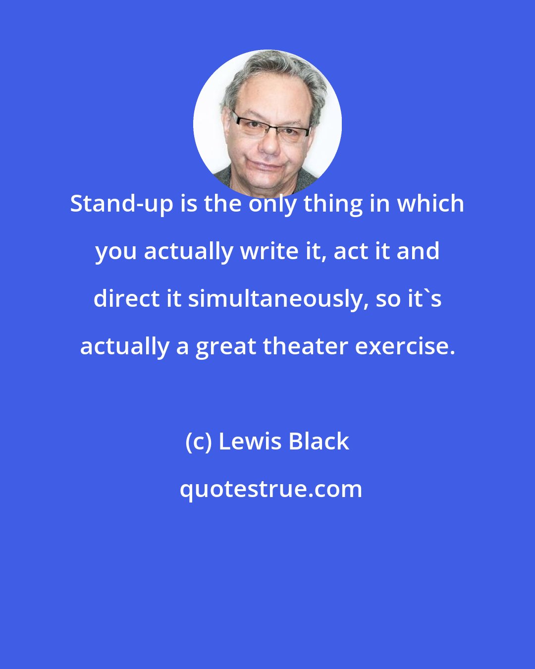 Lewis Black: Stand-up is the only thing in which you actually write it, act it and direct it simultaneously, so it's actually a great theater exercise.