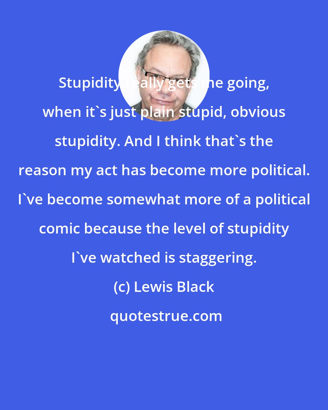 Lewis Black: Stupidity really gets me going, when it's just plain stupid, obvious stupidity. And I think that's the reason my act has become more political. I've become somewhat more of a political comic because the level of stupidity I've watched is staggering.