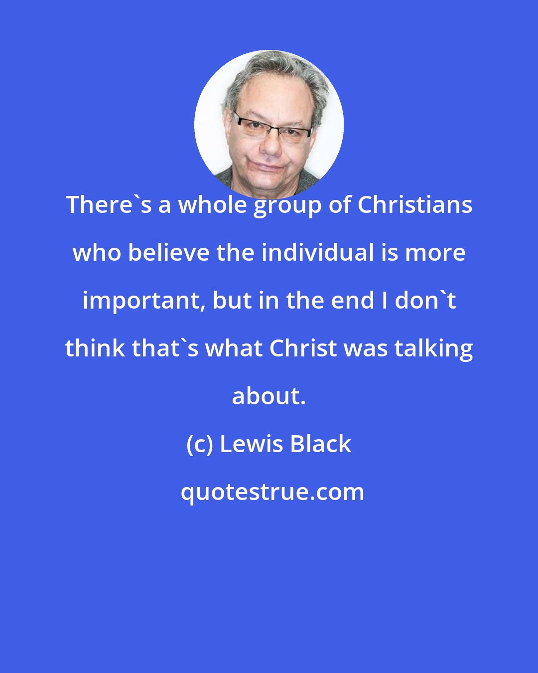 Lewis Black: There's a whole group of Christians who believe the individual is more important, but in the end I don't think that's what Christ was talking about.