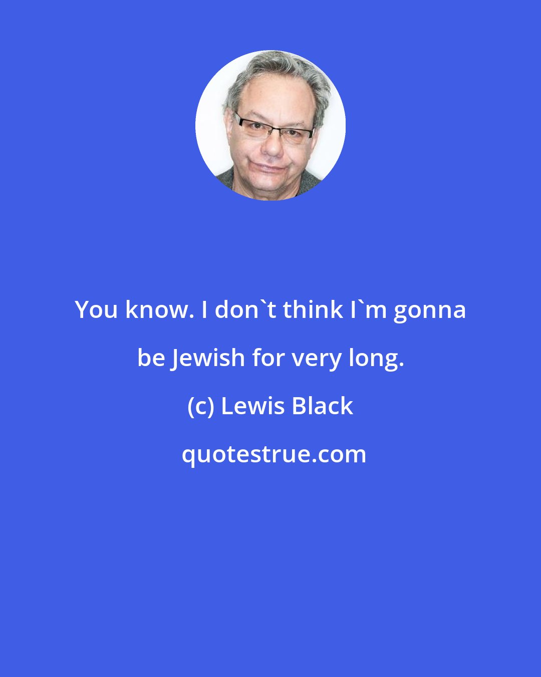 Lewis Black: You know. I don't think I'm gonna be Jewish for very long.