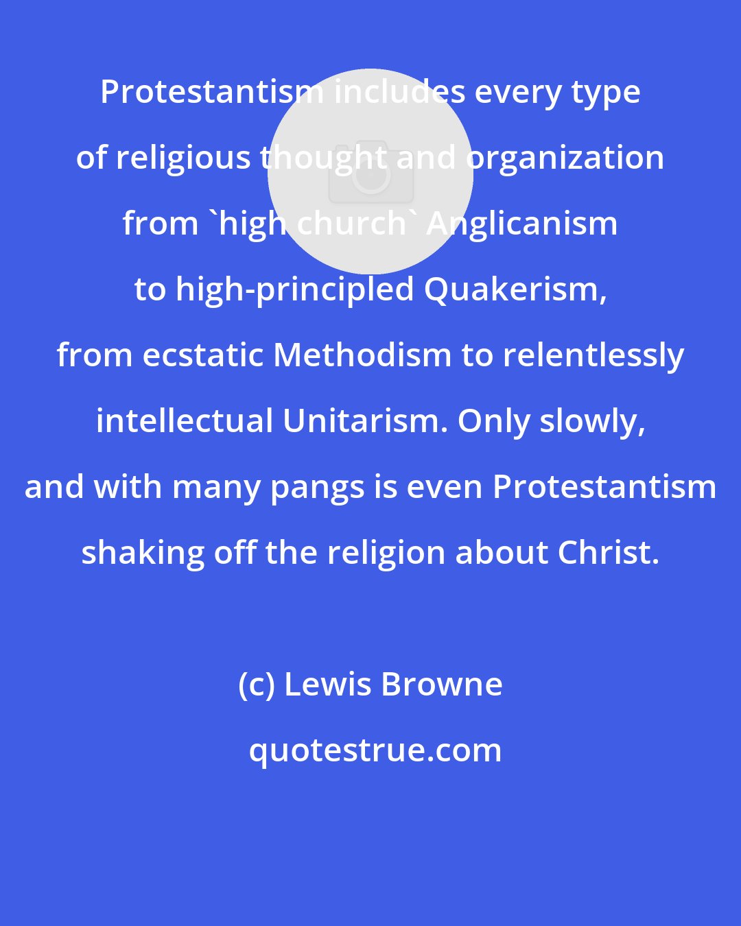 Lewis Browne: Protestantism includes every type of religious thought and organization from 'high church' Anglicanism to high-principled Quakerism, from ecstatic Methodism to relentlessly intellectual Unitarism. Only slowly, and with many pangs is even Protestantism shaking off the religion about Christ.