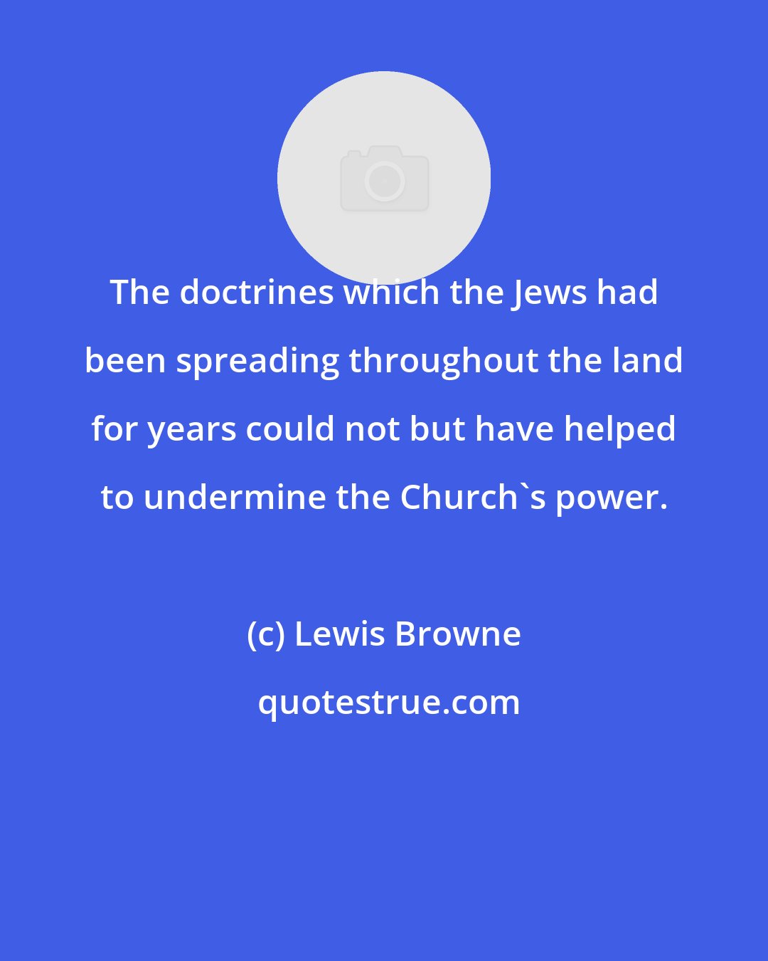 Lewis Browne: The doctrines which the Jews had been spreading throughout the land for years could not but have helped to undermine the Church's power.