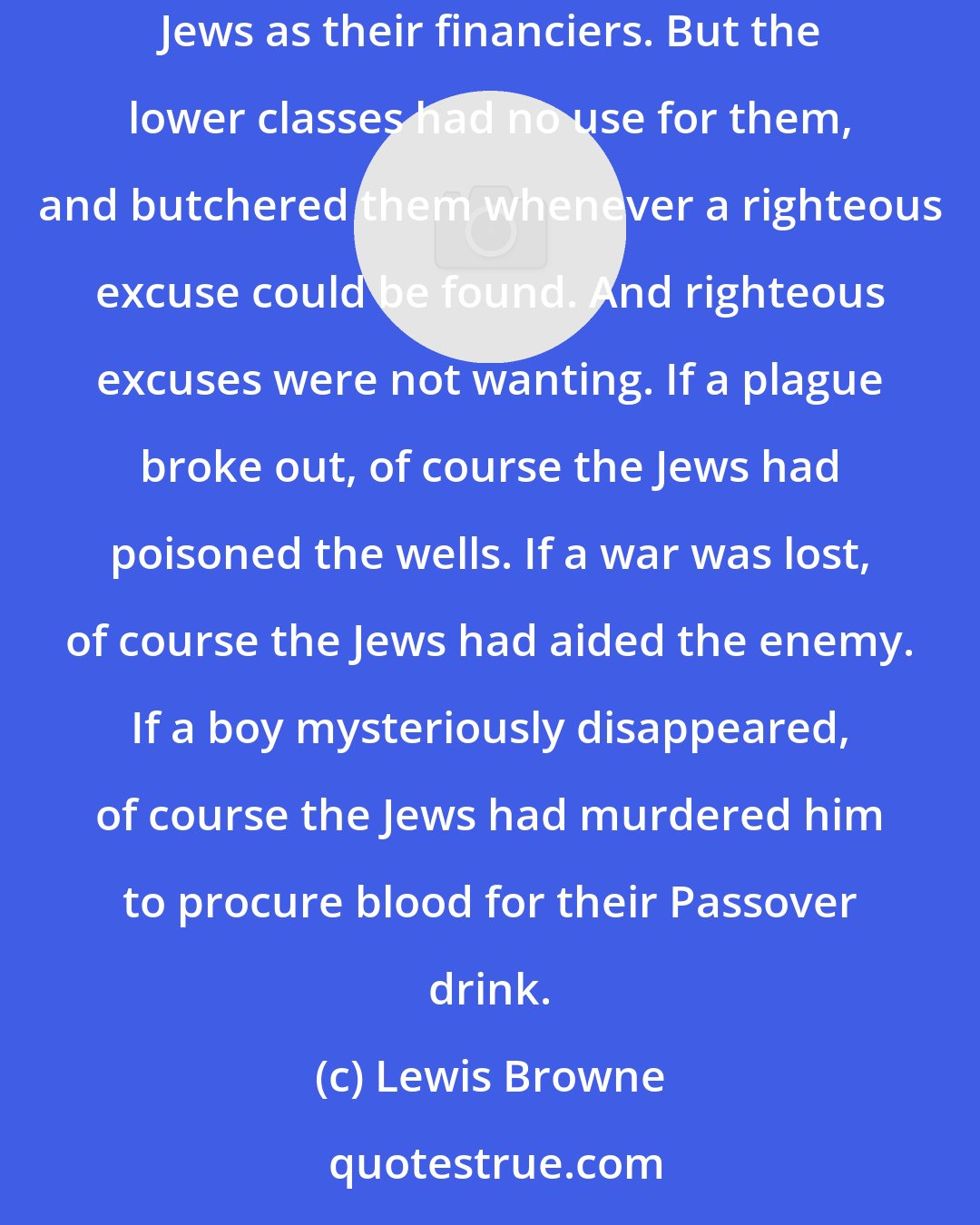 Lewis Browne: Those other lands were Christian, and they boiled with bigotry. The rulers themselves were more or less tolerant, for they depended upon Jews as their financiers. But the lower classes had no use for them, and butchered them whenever a righteous excuse could be found. And righteous excuses were not wanting. If a plague broke out, of course the Jews had poisoned the wells. If a war was lost, of course the Jews had aided the enemy. If a boy mysteriously disappeared, of course the Jews had murdered him to procure blood for their Passover drink.