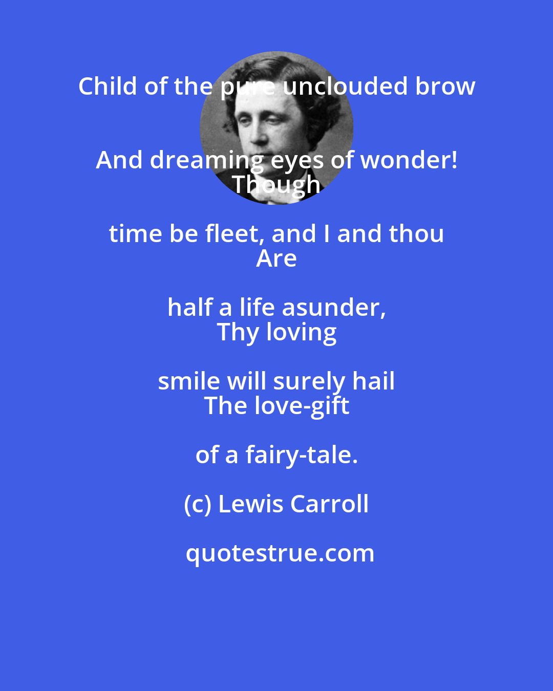 Lewis Carroll: Child of the pure unclouded brow 
 And dreaming eyes of wonder! 
 Though time be fleet, and I and thou 
 Are half a life asunder, 
 Thy loving smile will surely hail 
 The love-gift of a fairy-tale.