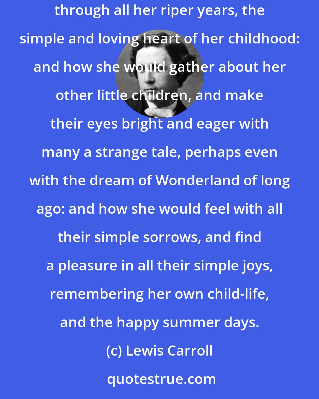 Lewis Carroll: Lastly, she pictured to herself how this same little sister of hers would, in the after-time, be herself a grown woman; and how she would keep, through all her riper years, the simple and loving heart of her childhood: and how she would gather about her other little children, and make their eyes bright and eager with many a strange tale, perhaps even with the dream of Wonderland of long ago: and how she would feel with all their simple sorrows, and find a pleasure in all their simple joys, remembering her own child-life, and the happy summer days.