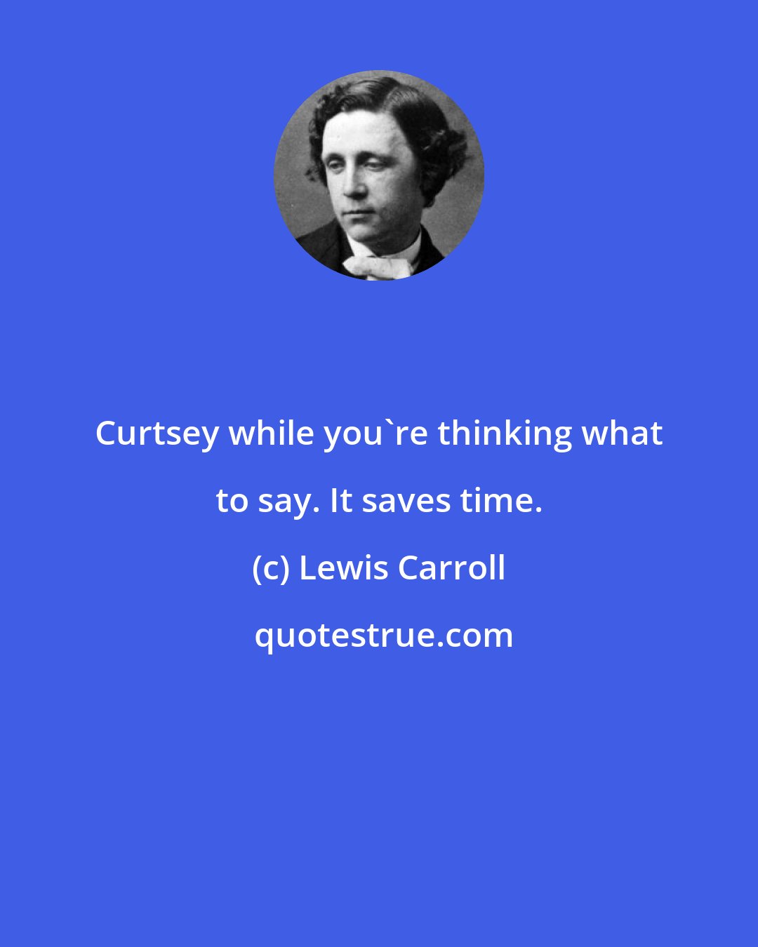 Lewis Carroll: Curtsey while you're thinking what to say. It saves time.